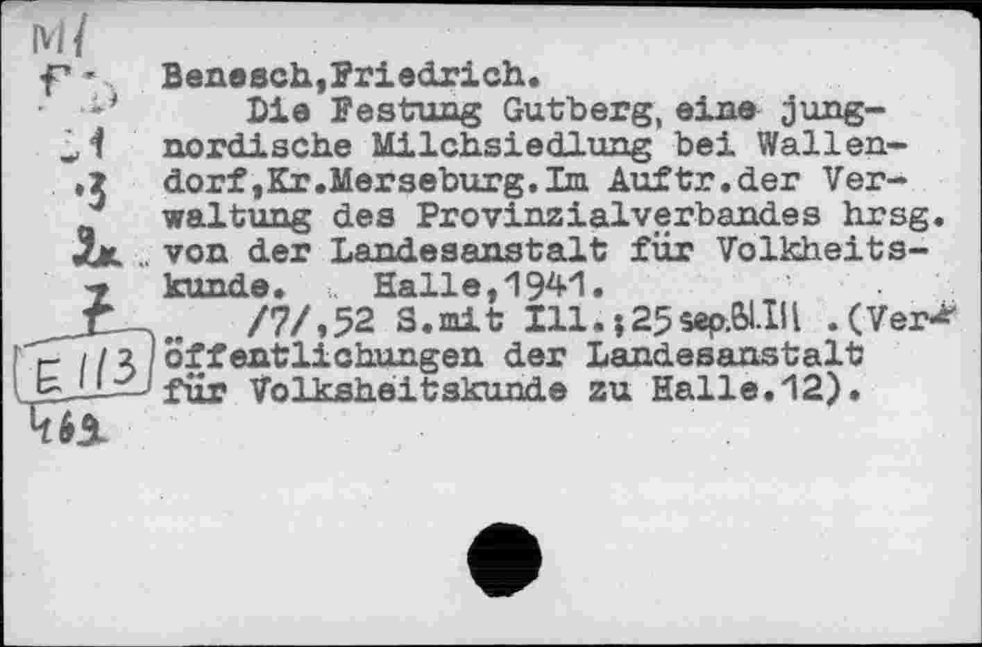 ﻿Ml
f* ’	Benesch,Friedrich.
■	Dia Festung Gutberg, eine jung-
nordische Milchsiedlung bei Wallen-
.5	dorf,Kr.Merseburg.Im Auftr.der Ver-
J waltung des Provinzialverbandes hrsg.
Xk .. von der Landesanstalt für Volkheits-
bf künde. >. Halle, 1941.
Jf/7/,52 S.mit Illà;25sep.6I.IH .(Ver-* r / / 2 !Öffentlichungen der Landesanstalt bJJLxJ fur Volksheitskunde zu Halle. 12).
4b±